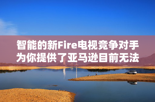 智能的新Fire电视竞争对手为你提供了亚马逊目前无法比拟的升级