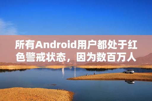 所有Android用户都处于红色警戒状态，因为数百万人因为犯了一个简单的错误而受到感染